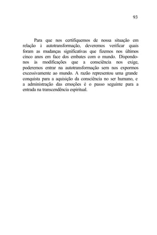 93
Para que nos certifiquemos de nossa situação em
relação à autotransformação, deveremos verificar quais
foram as mudanças significativas que fizemos nos últimos
cinco anos em face dos embates com o mundo. Dispondo-
nos às modificações que a consciência nos exige,
poderemos entrar na autotransformação sem nos expormos
excessivamente ao mundo. A razão representou uma grande
conquista para a aquisição da consciência no ser humano, e
a administração das emoções é o passo seguinte para a
entrada na transcendência espiritual.
 