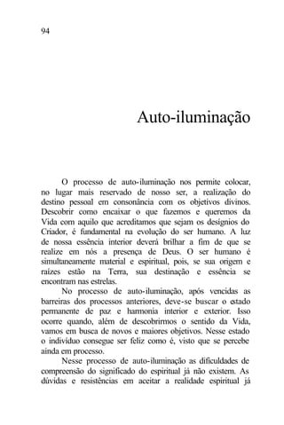 94
Auto-iluminação
O processo de auto-iluminação nos permite colocar,
no lugar mais reservado de nosso ser, a realização do
destino pessoal em consonância com os objetivos divinos.
Descobrir como encaixar o que fazemos e queremos da
Vida com aquilo que acreditamos que sejam os desígnios do
Criador, é fundamental na evolução do ser humano. A luz
de nossa essência interior deverá brilhar a fim de que se
realize em nós a presença de Deus. O ser humano é
simultaneamente material e espiritual, pois, se sua origem e
raízes estão na Terra, sua destinação e essência se
encontram nas estrelas.
No processo de auto-iluminação, após vencidas as
barreiras dos processos anteriores, deve-se buscar o estado
permanente de paz e harmonia interior e exterior. Isso
ocorre quando, além de descobrirmos o sentido da Vida,
vamos em busca de novos e maiores objetivos. Nesse estado
o indivíduo consegue ser feliz como é, visto que se percebe
ainda em processo.
Nesse processo de auto-iluminação as dificuldades de
compreensão do significado do espiritual já não existem. As
dúvidas e resistências em aceitar a realidade espiritual já
 