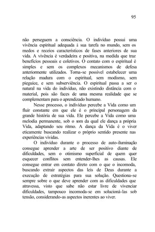 95
não perseguem a consciência. O indivíduo possui uma
vivência espiritual adequada à sua tarefa no mundo, sem os
medos e receios característicos de fases anteriores de sua
vida. A vivência é verdadeira e positiva, na medida que traz
benefícios pessoais e coletivos. O contato com o espiritual é
simples e sem os complexos mecanismos de defesa
anteriormente utilizados. Torna-se possível estabelecer uma
relação madura com o espiritual, sem modismo, sem
pieguice, e sem subserviência. O espiritual passa a ser o
natural na vida do indivíduo, não existindo distância com o
material, pois são faces de uma mesma realidade que se
complementam para o aprendizado humano.
Nesse processo, o indivíduo percebe a Vida como um
fluir constante em que ele é o principal personagem da
grande história de sua vida. Ele percebe a Vida como uma
melodia permanente, sob o som da qual ele dança a própria
Vida, adaptando seu ritmo. A dança da Vida é o viver
eticamente buscando realizar o próprio sentido presente nas
experiências vividas.
O indivíduo durante o processo de auto-iluminação
consegue aprender a arte de ser positivo diante de
dificuldades, sem o otimismo superficial de quem quer
esquecer conflitos sem entender-lhes as causas. Ele
consegue entrar em contato direto com o que o incomoda,
buscando extrair aspectos das leis de Deus durante a
execução de estratégias para sua solução. Questiona-se
sempre sobre o que deve aprender com as dificuldades que
atravessa, visto que sabe não estar livre de vivenciar
dificuldades, tampouco incomoda-se em solucioná-las sob
tensão, considerando-as aspectos inerentes ao viver.
 