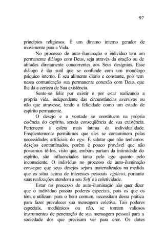 97
princípios religiosos. É um dínamo interno gerador de
movimento para a Vida.
No processo de auto-iluminação o indivíduo tem um
permanente diálogo com Deus, seja através da oração ou de
atitudes diretamente concorrentes aos Seus desígnios. Esse
diálogo é tão sutil que se confunde com um monólogo
psíquico interno. É seu alimento diário e constante, pois tem
nessa comunicação sua permanente conexão com Deus, que
lhe dá a certeza de Sua existência.
Sente-se feliz por existir e por estar realizando a
própria vida, independente das circunstâncias aversivas ou
não que atravesse, tendo a felicidade como um estado de
espírito permanente.
O desejo e a vontade se constituem na própria
essência do espírito, sendo conseqüência de sua existência.
Pertencem à esfera mais íntima da individualidade.
Freqüentemente permitimos que eles se contaminem pelas
necessidades artificiais do ego. É salutar que não tenhamos
desejos contaminados, porém é pouco provável que não
possamos tê-los, visto que, embora partam da intimidade do
espírito, são influenciados tanto pelo ego quanto pelo
inconsciente. O indivíduo no processo de auto-iluminação
consegue que seus desejos sejam materializados na medida
que os situa acima de interesses pessoais egóicos, portanto
suas realizações atendem a seu Self e à coletividade.
Estar no processo de auto-iluminação não quer dizer
que o indivíduo possua poderes especiais, pois os que os
têm, e utilizam para o bem comum, necessitam dessa prática
para fazer prevalecer sua mensagem coletiva. Tais poderes
especiais, mediúnicos ou não, se tornam valiosos
instrumentos de penetração de sua mensagem pessoal para a
sociedade dos que precisam ver para crer. Os dotes
 
