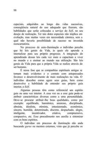 98
especiais, adquiridos ao longo das vidas sucessivas,
conseqüência natural do uso adequado que fizeram, são
habilidades que serão colocadas a serviço do Self, no seu
desejo de realização. Ter tais dotes especiais não implica em
evolução, mas muitas vezes em necessidade cármica, sem a
qual não haveria possibilidade de sucesso na investida
reencarnatória.
No processo de auto-iluminação o indivíduo percebe
que há leis gerais da Vida, às quais ele aprende a
internalizar para seu próprio progresso. A integração do
aprendizado dessas leis cada vez mais o capacitam a viver
no mundo e a ensinar ao mundo sua utilização. São leis
gerais da Vida para que a própria Vida se realize através do
ser humano.
É nessa fase que as companhias espirituais amigas se
tornam mais evidentes e o contato com antepassados
favorece o desenvolvimento de mais realizações na vida. O
indivíduo descobre como agem seus guias, bem como
desenvolve a habilidade de entender seu próprio guia
interior, o Self.
Algumas pessoas têm como referencial um espírito
guia ou uma voz interior. A essa voz ou a esse guia pode-se
atribuir características diversas como a uma personalidade.
Deve-se procurar atribuir-lhe boas qualidades, como por
exemplo: equilibrado, harmônico, amoroso, disciplinado,
altruísta, idealista, otimista, entusiasmado, econômico,
sincero, humilde, determinado, discreto, despachado, alegre,
inteligente, incentivador, criativo, compreensivo,
compassivo, etc. Esse procedimento nos auxilia a sintonizar
com os bons espíritos.
O indivíduo em processo de iluminação não anda
buscando gurus ou mestres externos, visto que já percebe os
 