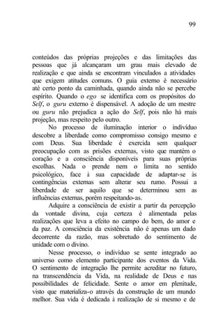 99
conteúdos das próprias projeções e das limitações das
pessoas que já alcançaram um grau mais elevado de
realização e que ainda se encontram vinculados a atividades
que exigem atitudes comuns. O guia externo é necessário
até certo ponto da caminhada, quando ainda não se percebe
espírito. Quando o ego se identifica com os propósitos do
Self, o guru externo é dispensável. A adoção de um mestre
ou guru não prejudica a ação do Self, pois não há mais
projeção, mas respeito pelo outro.
No processo de iluminação interior o indivíduo
descobre a liberdade como compromisso consigo mesmo e
com Deus. Sua liberdade é exercida sem qualquer
preocupação com as prisões externas, visto que mantém o
coração e a consciência disponíveis para suas próprias
escolhas. Nada o prende nem o limita no sentido
psicológico, face à sua capacidade de adaptar-se às
contingências externas sem alterar seu rumo. Possui a
liberdade de ser aquilo que se determinou sem as
influências externas, porém respeitando-as.
Adquire a consciência de existir a partir da percepção
da vontade divina, cuja certeza é alimentada pelas
realizações que leva a efeito no campo do bem, do amor e
da paz. A consciência da existência não é apenas um dado
decorrente da razão, mas sobretudo do sentimento de
unidade com o divino.
Nesse processo, o indivíduo se sente integrado ao
universo como elemento participante dos eventos da Vida.
O sentimento de integração lhe permite acreditar no futuro,
na transcendência da Vida, na realidade de Deus e nas
possibilidades de felicidade. Sente o amor em plenitude,
visto que materializa-o através da construção de um mundo
melhor. Sua vida é dedicada à realização de si mesmo e de
 