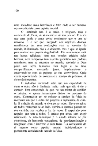 100
uma sociedade mais harmônica e feliz, onde o ser humano
seja reconhecido como espírito imortal.
O iluminado não é o santo, o religioso, mas o
consciente de Deus, de si mesmo e de seu destino. É o ser
que ama tendo o amor como sentimento que o une ao
universo. É o ser que, integrado aos objetivos divinos,
manifesta-os em suas realizações sem se ausentar do
mundo. O iluminado não é o diferente, mas o que se iguala
para realizar sua própria singularidade. Ele nem sempre está
nas hostes religiosas, nem nos templos erigidos pelos
homens, nem tampouco tem assento garantido nos poderes
mundanos, mas se encontra no mundo, servindo a Deus
junto aos seres humanos. Seu lugar é ao lado,
compartilhando, crescendo junto, implicando-se e
envolvendo-se com as pessoas de sua convivência. Onde
existir oportunidade de colocar-se a serviço do próximo, aí
ele se fará presente.
O indivíduo iluminado sabe que sua capacidade de
curar o outro não é ilimitada, muito mais que não é ele o
curador. Tem consciência de que, no seu mister de auxiliar
o próximo é apenas instrumento divino no processo do
outro. Compraz-se em se colocar a serviço da Vida no
momento em que o outro lhe projetou a capacidade de curá-
lo. É cidadão do mundo e vive como todos. Eleva-se acima
de todos mantendo-se ao lado. Ilumina a quantos passem no
seu caminho por receber a luz de todos. É respeitado pelo
respeito que tem a todos. É amado por amar, sem exigir
retribuição. A auto-iluminação é o estado interior de paz
consciente, de harmonia contagiante, de autodeterminação e
integração com o Universo e com Deus. É a consciência de
si mesmo como espírito imortal, individualizado e
plenamente consciente do sentido da Vida.
 