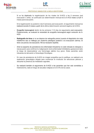 Centre de Medicina Fetal i Neonatal de Barcelona.
PROTOCOLO: MANEJO DE LA MOLA HIDATIFORME
PROTOCOLS MEDICINA MATERNOFETAL
HOSPITAL CLÍNIC- HOSPITAL SANT JOAN DE DÉU- UNIVERSITAT DE BARCELONA
www.medicinafetalbarcelona.org
4/7
Si se ha objetivado la negativización de los niveles de ß-HCG a las 8 semanas post
evacuación o antes, se continuará con determinación mensual de la ß-HCG hasta cumplir 6
meses post evacuación.
Si la negativización es posterior a las 8 semanas post evacuación, el seguimiento mensual se
realizará durante 6 meses a partir de la última determinación semanal negativa de ß-HCG.
- Ecografía transvaginal dentro de los primeros 7-10 días de seguimiento post evacuación.
Posteriormente, se evaluará la necesidad de ecografía transvaginal según evolución de ß-
HCG.
- Radiografia de tòrax si no se dispone de radiografía previa (cuando el diagnóstico de mola
hidatiforme sea un hallazgo por anatomía patológica posterior a la evacuación uterina). Si
tiene una previa a la evacuación, NO es necesario repetirla.
- Ante la sospecha de persistencia de enfermedad intrauterina no está indicada la rebiopsia o
reevacuación para confirmar la malignización de la enfermedad trofoblástica gestacional dado
el riesgo de desencadenar una hemorragia uterina muy grave. Estas pacientes serán
tributarias de derivación a Ginecología Oncológica.
- En caso de persistencia de ß-HCG sin imagen ecográfica que lo justifique, se realizará una
exploración ginecológica dirigida para monitorizar la involución de estructuras pélvicas y
descartar la presencia de metástasis vaginales.
- Se realizará también el seguimiento de ß-HCG a las pacientes que han sido sometidas a
histerectomía, dado el riesgo de secuelas malignas en el 3-5% de los casos.
 