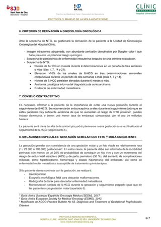 Centre de Medicina Fetal i Neonatal de Barcelona.
PROTOCOLO: MANEJO DE LA MOLA HIDATIFORME
PROTOCOLS MEDICINA MATERNOFETAL
HOSPITAL CLÍNIC- HOSPITAL SANT JOAN DE DÉU- UNIVERSITAT DE BARCELONA
www.medicinafetalbarcelona.org
6/7
6. CRITERIOS DE DERIVACIÓN A GINECOLOGÍA ONCOLÓGICA
Ante la sospecha de NTG, se gestionará la derivación de la paciente a la Unidad de Ginecología
Oncológica del Hospital Clínic.
- Imagen intrauterina abigarrada, con abundante perfusión objectivable por Doppler color i que
hace presumir un potencial riesgo quirúrgico.
- Sospecha de persistencia de enfermedad intrauterina después de una primera evacuación.
- Sospecha de NTG:
• Niveles de ß-HCG en meseta durante 4 determinaciones en un periodo de tres semanas
o más (días 1, 7, 14 y 21).
• Elevación >10% de los niveles de ß-HCG en tres determinaciones semanales
consecutivas durante un periodo de dos semanas o más (días 1, 7 y 14).
• Niveles de ß-HCG persisten elevados durante 6 meses o más.
• Anatomia patológica informa del diagnóstico de coriocarcinoma.
• Evidencia de enfermedad metastásica.
7. CONSEJO CONTRACEPTIVO
Es necesario informar a la paciente de la importancia de evitar una nueva gestación durante el
seguimiento de ß-HCG. Se recomendarán anticonceptivos orales durante el seguimiento dado que en
estas pacientes hay suficiente evidencia de que no aumentan el riesgo de NTG posterior, pueden
incluso disminuirla, y tienen una menor tasa de embarazo comparados con el uso de métodos
barrera.
La paciente será dada de alta de la unidad y/o podrá plantearse nueva gestación una vez finalizado el
seguimiento de ß-HCG (según punto 5).
8. SITUACIONES ESPECIALES: GESTACIÓN GEMELAR CON FETO Y MOLA COEXISTENTE
La gestación gemelar con coexistencia de una gestación molar y un feto viable es relativamente rara
(1 / 22.000 a 100.000) gestaciones4. En estos casos, la paciente debe ser informada de la morbilidad
perinatal, con menos de un 25% de probabilidad de conseguir un hijo vivo y con un incremento del
riesgo de exitus fetal intraútero (40%) y de parto prematuro (36 %), del aumento de complicaciones
médicas: como hipertiroidismo, hemorragia y estado hipertensivo del embarazo, así como de
enfermedad molar metastásica susceptible de tratamiento quimioterápico.
Si la paciente desea continuar con la gestación, se realizará:
- Cariotipo fetal.
- Ecografía morfológica fetal para descartar malformaciones.
- Radiografía de tórax para descartar enfermedad metastásica.
- Monitorización seriada de ß-HCG durante la gestación y seguimiento posparto igual que en
las pacientes con gestación molar (apartado 6).
1 Guía clínica Sociedad Española Oncologia Médica (SEOM). 2017
2 Guía clínica European Society for Medical Oncology (ESMO). 2013
3 Modificado de ACOG Practice Bulletin No 53. Diagnosis and Treatment of Gestational Trophoblastic
Disease
 