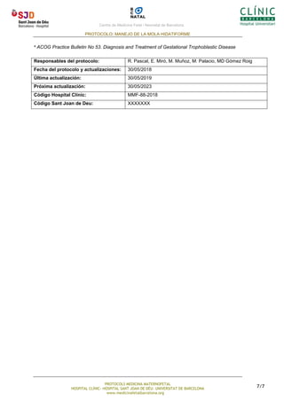 Centre de Medicina Fetal i Neonatal de Barcelona.
PROTOCOLO: MANEJO DE LA MOLA HIDATIFORME
PROTOCOLS MEDICINA MATERNOFETAL
HOSPITAL CLÍNIC- HOSPITAL SANT JOAN DE DÉU- UNIVERSITAT DE BARCELONA
www.medicinafetalbarcelona.org
7/7
4 ACOG Practice Bulletin No 53. Diagnosis and Treatment of Gestational Trophoblastic Disease
Responsables del protocolo: R. Pascal, E. Miró, M. Muñoz, M. Palacio, MD Gómez Roig
Fecha del protocolo y actualizaciones: 30/05/2018
Última actualización: 30/05/2019
Próxima actualización: 30/05/2023
Código Hospital Clínic: MMF-88-2018
Código Sant Joan de Deu: XXXXXXX
 