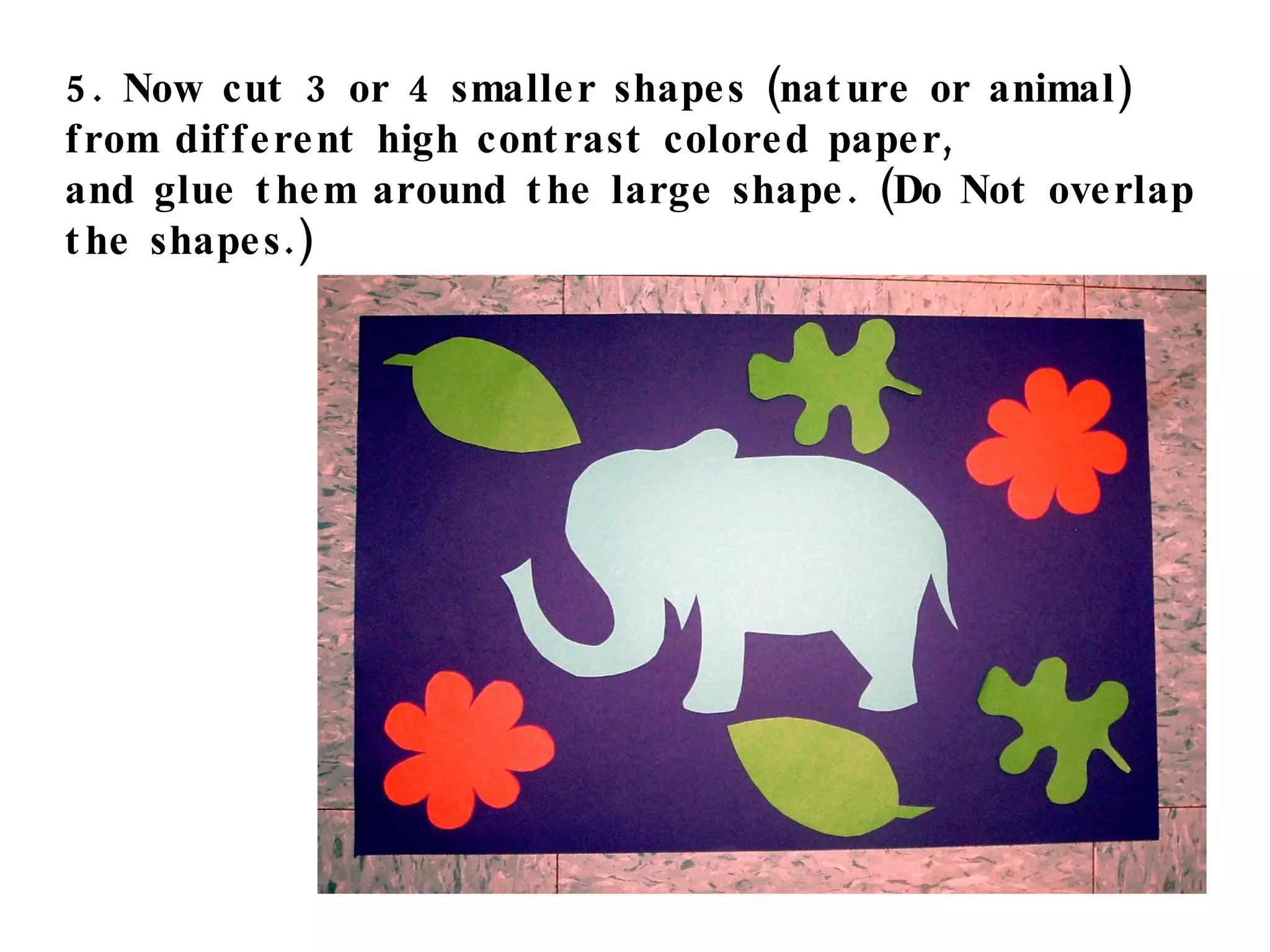 5. Now cut 3 or 4 smaller shapes (nature or animal)  from different high contrast colored paper,  and glue them around the large shape. (Do Not overlap the shapes.) 