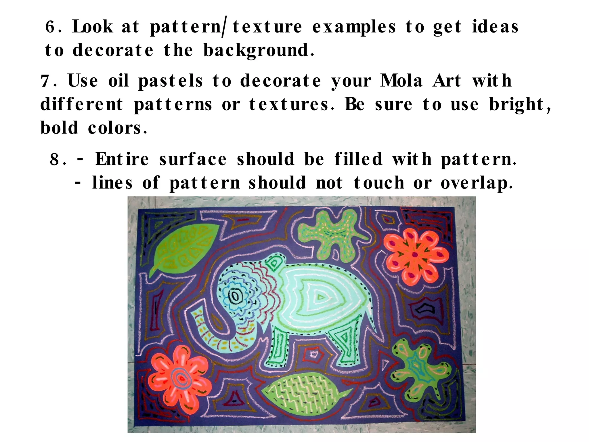 6. Look at pattern/texture examples to get ideas to decorate the background. 7. Use oil pastels to decorate your Mola Art with  different patterns or textures. Be sure to use bright, bold colors.  8. - Entire surface should be filled with pattern. - lines of pattern should not touch or overlap. 