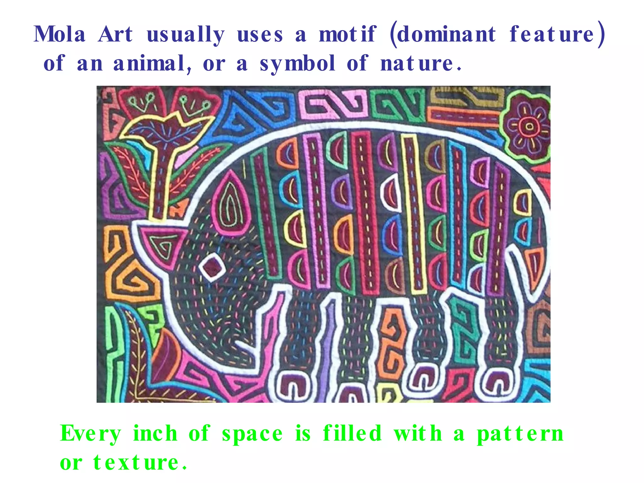 Mola Art usually uses a motif (dominant feature) of an animal, or a symbol of nature. Every inch of space is filled with a pattern  or texture. 