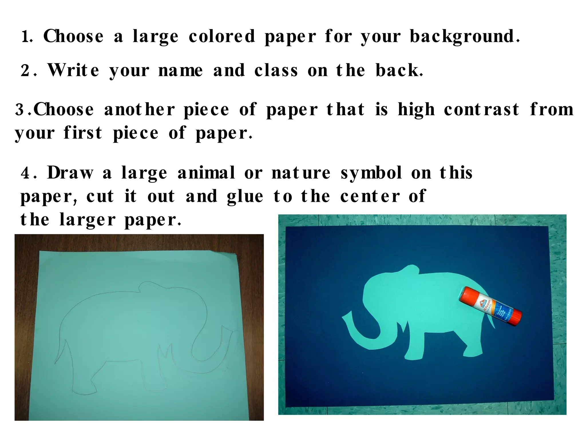 1. Choose a large colored paper for your background. 2. Write your name and class on the back. 3.Choose another piece of paper that is high contrast from  your first piece of paper. 4. Draw a large animal or nature symbol on this paper, cut it out and glue to the center of  the larger paper. 