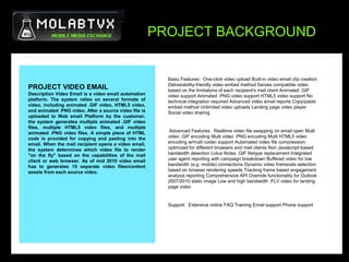PROJECT BACKGROUNDBasic Features:  One-click video upload Built-in video email clip creation Deliverability-friendly video embed method Serves compatible video based on the limitations of each recipient's mail client Animated .GIF video support Animated .PNG video support HTML5 video support No technical integration required Advanced video email reports Copy/paste embed method Unlimited video uploads Landing page video player Social video sharing Advanced Features:  Realtime video file swapping on email open Multi video .GIF encoding Multi video .PNG encoding Multi HTML5 video encoding w/multi codec support Automated video file compression, optimized for different browsers and mail clients Non Javascript-based bandwidth detection Lotus Notes .GIF filetype replacement Integrated user agent reporting with campaign breakdown Buffered video for low bandwidth (e.g. mobile) connections Dynamic video framerate selection based on browser rendering speeds Tracking frame based engagement analysis reporting Comprehensive API Override functionality for Outlook 2007/2010 static image Low and high bandwidth .FLV video for landing page video  Support:  Extensive online FAQ Training Email support Phone support PROJECT VIDEO EMAILDescription Video Email is a video email automation platform. The system relies on several formats of video, including animated .GIF video, HTML5 video, and animated .PNG video. After a source video file is uploaded to Web email Platform by the customer, the system generates multiple animated .GIF video files, multiple HTML5 video files, and multiple animated .PNG video files. A simple piece of HTML code is provided for copying and pasting into the email. When the mail recipient opens a video email, the system determines which video file to render "on the fly" based on the capabilities of the mail client or web browser. As of mid 2010 video email has to generates 15 separate video files/content assets from each source video.