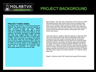 PROJECT BACKGROUND,[object Object],Basic Features:  One-click video upload Built-in video email clip creation Deliverability-friendly video embed method Serves compatible video based on the limitations of each recipient's mail client Animated .GIF video support Animated .PNG video support HTML5 video support No technical integration required Advanced video email reports Copy/paste embed method Unlimited video uploads Landing page video player Social video sharing,[object Object], Advanced Features:  Realtime video file swapping on email open Multi video .GIF encoding Multi video .PNG encoding Multi HTML5 video encoding w/multi codec support Automated video file compression, optimized for different browsers and mail clients Non Javascript-based bandwidth detection Lotus Notes .GIF filetype replacement Integrated user agent reporting with campaign breakdown Buffered video for low bandwidth (e.g. mobile) connections Dynamic video framerate selection based on browser rendering speeds Tracking frame based engagement analysis reporting Comprehensive API Override functionality for Outlook 2007/2010 static image Low and high bandwidth .FLV video for landing page video  ,[object Object],Support:  Extensive online FAQ Training Email support Phone support ,[object Object],PROJECT VIDEO EMAIL,[object Object],Description Video Email is a video email automation platform. The system relies on several formats of video, including animated .GIF video, HTML5 video, and animated .PNG video. After a source video file is uploaded to Web email Platform by the customer, the system generates multiple animated .GIF video files, multiple HTML5 video files, and multiple animated .PNG video files. A simple piece of HTML code is provided for copying and pasting into the email. When the mail recipient opens a video email, the system determines which video file to render "on the fly" based on the capabilities of the mail client or web browser. As of mid 2010 video email has to generates 15 separate video files/content assets from each source video.,[object Object]
