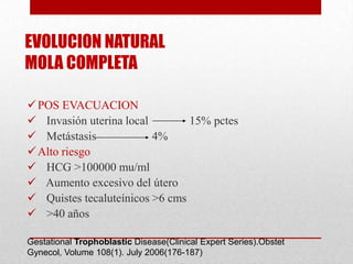 EVOLUCION NATURAL
MOLA COMPLETA

 POS EVACUACION
 Invasión uterina local        15% pctes
 Metástasis             4%
 Alto riesgo
 HCG >100000 mu/ml
 Aumento excesivo del útero
 Quistes tecaluteínicos >6 cms
 >40 años

Gestational Trophoblastic Disease(Clinical Expert Series).Obstet
Gynecol, Volume 108(1). July 2006(176-187)
 