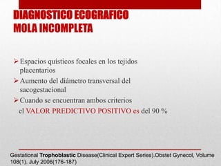 DIAGNOSTICO ECOGRAFICO
 MOLA INCOMPLETA

  Espacios quísticos focales en los tejidos
   placentarios
  Aumento del diámetro transversal del
   sacogestacional
  Cuando se encuentran ambos criterios
  el VALOR PREDICTIVO POSITIVO es del 90 %




Gestational Trophoblastic Disease(Clinical Expert Series).Obstet Gynecol, Volume
108(1). July 2006(176-187)
 