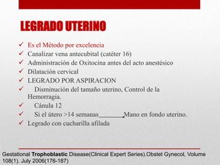 LEGRADO UTERINO
       Es el Método por excelencia
       Canalizar vena antecubital (catéter 16)
       Administración de Oxitocina antes del acto anestésico
       Dilatación cervical
       LEGRADO POR ASPIRACION
         Disminución del tamaño uterino, Control de la
        Hemorragia.
         Cánula 12
         Si el útero >14 semanas           Mano en fondo uterino.
       Legrado con cucharilla afilada



Gestational Trophoblastic Disease(Clinical Expert Series).Obstet Gynecol, Volume
108(1). July 2006(176-187)
 
