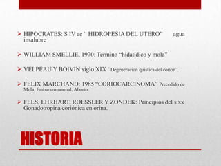  HIPOCRATES: S IV ac “ HIDROPESIA DEL UTERO”                agua
  insalubre

 WILLIAM SMELLIE, 1970: Termino “hidatidico y mola”

 VELPEAU Y BOIVIN:siglo XIX “Degeneracion quistica del corion”.

 FELIX MARCHAND: 1985 “CORIOCARCINOMA” Precedido de
  Mola, Embarazo normal, Aborto.

 FELS, EHRHART, ROESSLER Y ZONDEK: Principios del s xx
  Gonadotropina coriónica en orina.




 HISTORIA
 