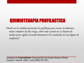 QUIMIOTERAPIA PROFILACTICA
“Puede ser de utilidad particular la profilaxia para tratar el embarazo
   molar completo de alto riesgo, sobre todo cuando no se dispone de
   medios para vigilar el estado hormonal o los resultados no son dignos de
   confianza”




 Gestational Trophoblastic Disease(Clinical Expert Series).Obstet
 Gynecol, Volume 108(1). July 2006(176-187)
 