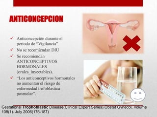 ANTICONCEPCION

     Anticoncepción durante el
      periodo de “Vigilancia”
     No se recomiendan DIU
     Se recomiendan
      ANTICONCEPTIVOS
      HORMONALES
      (orales_inyectables).
     “Los anticonceptivos hormonales
      no aumentan el riesgo de
      enfermedad trofoblastica
      posmolar”.


Gestational Trophoblastic Disease(Clinical Expert Series).Obstet Gynecol, Volume
108(1). July 2006(176-187)
 