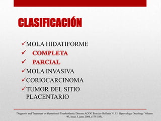 CLASIFICACIÓN
    MOLA HIDATIFORME



    MOLA INVASIVA
    CORIOCARCINOMA
    TUMOR DEL SITIO
     PLACENTARIO

Diagnosis and Treatment os Gestational Trophoblastic Disease:ACOG Practice Bulletin N. 53. Gynecology Oncology. Volume
                                            93, issue 3, june 2004, (575-585).
 