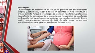 Preeclampsia
La preeclampsia se observaba en el 27% de las pacientes con mola hidatiforme
completa y, actualmente, en sólo 1 de cada 74 pacientes con mola completa, en la
primera consulta. Aunque la preeclampsia se asocia con hipertensión, proteinuria e
hiperreflexia, las convulsiones de la eclampsia rara vez aparecen. La preeclampsia
se desarrolla casi exclusivamente en pacientes con tamaño excesivo del útero y
niveles considerablemente elevados de HCG. Se debe pensar en una mola
hidatiforme siempre que aparezca preeclampsia de forma precoz.
 
