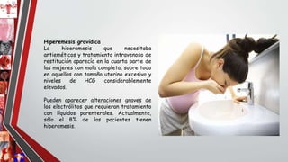 Hiperemesis gravídica
La hiperemesis que necesitaba
antieméticos y tratamiento intravenoso de
restitución aparecía en la cuarta parte de
las mujeres con mola completa, sobre todo
en aquellas con tamaño uterino excesivo y
niveles de HCG considerablemente
elevados.
Pueden aparecer alteraciones graves de
los electrólitos que requieran tratamiento
con líquidos parenterales. Actualmente,
sólo el 8% de las pacientes tienen
hiperemesis.
 