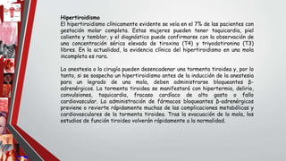 Hipertiroidismo
El hipertiroidismo clínicamente evidente se veía en el 7% de las pacientes con
gestación molar completa. Estas mujeres pueden tener taquicardia, piel
caliente y temblor, y el diagnóstico puede confirmarse con la observación de
una concentración sérica elevada de tiroxina (T4) y triyodotironina (T3)
libres. En la actualidad, la evidencia clínica del hipertiroidismo en una mola
incompleta es rara.
La anestesia o la cirugía pueden desencadenar una tormenta tiroidea y, por lo
tanto, si se sospecha un hipertiroidismo antes de la inducción de la anestesia
para un legrado de una mola, deben administrarse bloqueantes β-
adrenérgicos. La tormenta tiroidea se manifestará con hipertermia, delirio,
convulsiones, taquicardia, fracaso cardíaco de alto gasto o fallo
cardiovascular. La administración de fármacos bloqueantes β-adrenérgicos
previene o revierte rápidamente muchas de las complicaciones metabólicas y
cardiovasculares de la tormenta tiroidea. Tras la evacuación de la mola, los
estudios de función tiroidea volverán rápidamente a la normalidad.
 