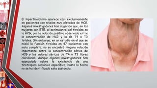 El hipertiroidismo aparece casi exclusivamente
en pacientes con niveles muy elevados de HCG.
Algunos investigadores han sugerido que, en las
mujeres con ETE, el estimulante del tiroides es
la HCG, por la relación positiva observada entre
la concentración de HCG y la de T4 o T3
totales. Sin embargo, en un estudio en el que se
midió la función tiroidea en 47 pacientes con
mola completa, no se encontró ninguna relación
importante entre la concentración sérica de
HCG y los valores séricos de T4 y T3 libres
calculados. Aunque algunos investigadores han
especulado sobre la existencia de una
tirotropina coriónica específica, hasta la fecha
no se ha identificado esta sustancia.
 