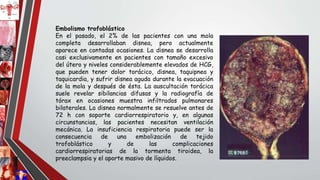 Embolismo trofoblástico
En el pasado, el 2% de las pacientes con una mola
completa desarrollaban disnea, pero actualmente
aparece en contadas ocasiones. La disnea se desarrolla
casi exclusivamente en pacientes con tamaño excesivo
del útero y niveles considerablemente elevados de HCG,
que pueden tener dolor torácico, disnea, taquipnea y
taquicardia, y sufrir disnea aguda durante la evacuación
de la mola y después de ésta. La auscultación torácica
suele revelar sibilancias difusas y la radiografía de
tórax en ocasiones muestra infiltrados pulmonares
bilaterales. La disnea normalmente se resuelve antes de
72 h con soporte cardiorrespiratorio y, en algunas
circunstancias, las pacientes necesitan ventilación
mecánica. La insuficiencia respiratoria puede ser la
consecuencia de una embolización de tejido
trofoblástico y de las complicaciones
cardiorrespiratorias de la tormenta tiroidea, la
preeclampsia y el aporte masivo de líquidos.
 