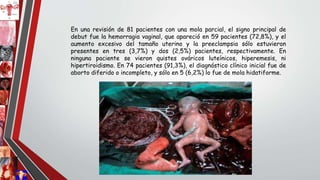 En una revisión de 81 pacientes con una mola parcial, el signo principal de
debut fue la hemorragia vaginal, que apareció en 59 pacientes (72,8%), y el
aumento excesivo del tamaño uterino y la preeclampsia sólo estuvieron
presentes en tres (3,7%) y dos (2,5%) pacientes, respectivamente. En
ninguna paciente se vieron quistes ováricos luteínicos, hiperemesis, ni
hipertiroidismo. En 74 pacientes (91,3%), el diagnóstico clínico inicial fue de
aborto diferido o incompleto, y sólo en 5 (6,2%) lo fue de mola hidatiforme.
 