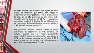En esta revisión, las pacientes con alguno de estos
signos se consideró que tenían alto riesgo de
desarrollar un tumor posmolar. Tras la evacuación de
la mola, en las 352 pacientes de alto riesgo hubo
invasión uterina local en el 31 %, y aparecieron
metástasis en el 8,8 % de ellas. En las 506 pacientes
de bajo riesgo, la invasión local se encontró sólo en el
3,4% y las metástasis, en el 0,6%.
Las pacientes mayores también tienen un riesgo
aumentado de desarrollar un TTE posmolar. Un
estudio publicó que el tumor persistente,
desarrollado tras una gestación molar, aparecía en el
37% de las mujeres mayores de 40 años ( 24 ),
mientras que en otro estudio este hallazgo apareció
en el 56% de las mayores de 50 años.
 