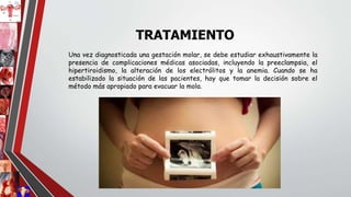 TRATAMIENTO
Una vez diagnosticada una gestación molar, se debe estudiar exhaustivamente la
presencia de complicaciones médicas asociadas, incluyendo la preeclampsia, el
hipertiroidismo, la alteración de los electrólitos y la anemia. Cuando se ha
estabilizado la situación de las pacientes, hay que tomar la decisión sobre el
método más apropiado para evacuar la mola.
 