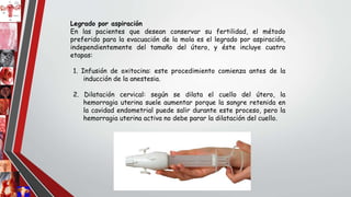 Legrado por aspiración
En las pacientes que desean conservar su fertilidad, el método
preferido para la evacuación de la mola es el legrado por aspiración,
independientemente del tamaño del útero, y éste incluye cuatro
etapas:
1. Infusión de oxitocina: este procedimiento comienza antes de la
inducción de la anestesia.
2. Dilatación cervical: según se dilata el cuello del útero, la
hemorragia uterina suele aumentar porque la sangre retenida en
la cavidad endometrial puede salir durante este proceso, pero la
hemorragia uterina activa no debe parar la dilatación del cuello.
 