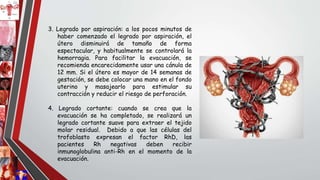 3. Legrado por aspiración: a los pocos minutos de
haber comenzado el legrado por aspiración, el
útero disminuirá de tamaño de forma
espectacular, y habitualmente se controlará la
hemorragia. Para facilitar la evacuación, se
recomienda encarecidamente usar una cánula de
12 mm. Si el útero es mayor de 14 semanas de
gestación, se debe colocar una mano en el fondo
uterino y masajearlo para estimular su
contracción y reducir el riesgo de perforación.
4. Legrado cortante: cuando se crea que la
evacuación se ha completado, se realizará un
legrado cortante suave para extraer el tejido
molar residual. Debido a que las células del
trofoblasto expresan el factor RhD, las
pacientes Rh negativas deben recibir
inmunoglobulina anti-Rh en el momento de la
evacuación.
 