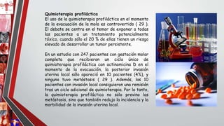 Quimioterapia profiláctica
El uso de la quimioterapia profiláctica en el momento
de la evacuación de la mola es controvertido ( 29 ).
El debate se centra en el temor de exponer a todas
las pacientes a un tratamiento potencialmente
tóxico, cuando sólo el 20 % de ellas tienen un riesgo
elevado de desarrollar un tumor persistente.
En un estudio con 247 pacientes con gestación molar
completa que recibieron un ciclo único de
quimioterapia profiláctica con actinomicina D en el
momento de la evacuación, la posterior invasión
uterina local sólo apareció en 10 pacientes (4%), y
ninguna tuvo metástasis ( 29 ). Además, las 10
pacientes con invasión local consiguieron una remisión
tras un ciclo adicional de quimioterapia. Por lo tanto,
la quimioterapia profiláctica no sólo previno las
metástasis, sino que también redujo la incidencia y la
morbilidad de la invasión uterina local.
 