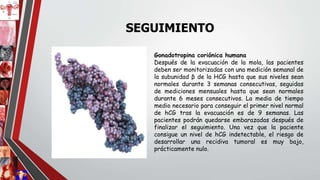 Gonadotropina coriónica humana
Después de la evacuación de la mola, las pacientes
deben ser monitorizadas con una medición semanal de
la subunidad β de la HCG hasta que sus niveles sean
normales durante 3 semanas consecutivas, seguidas
de mediciones mensuales hasta que sean normales
durante 6 meses consecutivos. La media de tiempo
medio necesario para conseguir el primer nivel normal
de hCG tras la evacuación es de 9 semanas. Las
pacientes podrán quedarse embarazadas después de
finalizar el seguimiento. Una vez que la paciente
consigue un nivel de hCG indetectable, el riesgo de
desarrollar una recidiva tumoral es muy bajo,
prácticamente nulo.
SEGUIMIENTO
 