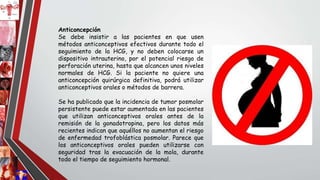 Anticoncepción
Se debe insistir a las pacientes en que usen
métodos anticonceptivos efectivos durante todo el
seguimiento de la HCG, y no deben colocarse un
dispositivo intrauterino, por el potencial riesgo de
perforación uterina, hasta que alcancen unos niveles
normales de HCG. Si la paciente no quiere una
anticoncepción quirúrgica definitiva, podrá utilizar
anticonceptivos orales o métodos de barrera.
Se ha publicado que la incidencia de tumor posmolar
persistente puede estar aumentada en las pacientes
que utilizan anticonceptivos orales antes de la
remisión de la gonadotropina, pero los datos más
recientes indican que aquéllos no aumentan el riesgo
de enfermedad trofoblástica posmolar. Parece que
los anticonceptivos orales pueden utilizarse con
seguridad tras la evacuación de la mola, durante
todo el tiempo de seguimiento hormonal.
 