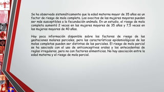 Se ha observado sistemáticamente que la edad materna mayor de 35 años es un
factor de riesgo de mola completa. Los ovocitos de las mujeres mayores pueden
ser más susceptibles a la fecundación anómala. En un estudio, el riesgo de mola
completa aumentó 2 veces en las mujeres mayores de 35 años y 7,5 veces en
las mujeres mayores de 40 años.
Hay poca información disponible sobre los factores de riesgo de las
gestaciones molares parciales, pero las características epidemiológicas de las
molas completas pueden ser distintas de las parciales. El riesgo de mola parcial
se ha asociado con el uso de anticonceptivos orales y los antecedentes de
reglas irregulares, pero no con factores alimenticios. No hay asociación entre la
edad materna y el riesgo de mola parcial.
 