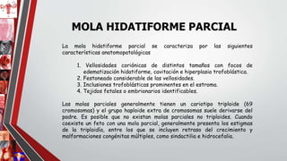 La mola hidatiforme parcial se caracteriza por las siguientes
características anatomopatológicas
1. Vellosidades coriónicas de distintos tamaños con focos de
edematización hidatiforme, cavitación e hiperplasia trofoblástica.
2. Festoneado considerable de las vellosidades.
3. Inclusiones trofoblásticas prominentes en el estroma.
4. Tejidos fetales o embrionarios identificables.
Las molas parciales generalmente tienen un cariotipo triploide (69
cromosomas) y el grupo haploide extra de cromosomas suele derivarse del
padre. Es posible que no existan molas parciales no triploides. Cuando
coexiste un feto con una mola parcial, generalmente presenta los estigmas
de la triploidía, entre los que se incluyen retraso del crecimiento y
malformaciones congénitas múltiples, como sindactilia e hidrocefalia.
MOLA HIDATIFORME PARCIAL
 