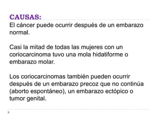 CAUSAS:
El cáncer puede ocurrir después de un embarazo
normal.
Casi la mitad de todas las mujeres con un
coriocarcinoma tuvo una mola hidatiforme o
embarazo molar.
Los coriocarcinomas también pueden ocurrir
después de un embarazo precoz que no continúa
(aborto espontáneo), un embarazo ectópico o
tumor genital.
 