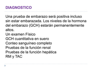DIAGNOSTICO
Una prueba de embarazo será positiva incluso
sin estar embarazada. Los niveles de la hormona
del embarazo (GCH) estarán permanentemente
altos.
Un examen Físico
GCH cuantitativa en suero
Conteo sanguíneo completo
Pruebas de la función renal
Pruebas de la función hepática
RM y TAC
 