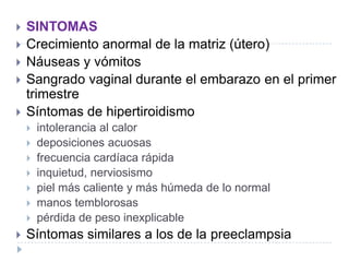  SINTOMAS
 Crecimiento anormal de la matriz (útero)
 Náuseas y vómitos
 Sangrado vaginal durante el embarazo en el primer
trimestre
 Síntomas de hipertiroidismo
 intolerancia al calor
 deposiciones acuosas
 frecuencia cardíaca rápida
 inquietud, nerviosismo
 piel más caliente y más húmeda de lo normal
 manos temblorosas
 pérdida de peso inexplicable
 Síntomas similares a los de la preeclampsia
 