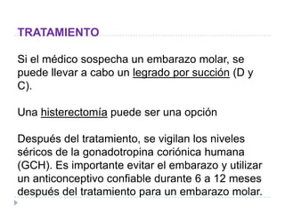 TRATAMIENTO
Si el médico sospecha un embarazo molar, se
puede llevar a cabo un legrado por succión (D y
C).
Una histerectomía puede ser una opción
Después del tratamiento, se vigilan los niveles
séricos de la gonadotropina coriónica humana
(GCH). Es importante evitar el embarazo y utilizar
un anticonceptivo confiable durante 6 a 12 meses
después del tratamiento para un embarazo molar.
 