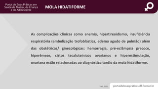 portaldeboaspraticas.iff.fiocruz.br
MOLA HIDATIFORME
As complicações clínicas como anemia, hipertireoidismo, insuficiência
respiratória (embolização trofoblástica, edema agudo de pulmão) além
das obstétricas/ ginecológicas: hemorragia, pré-eclâmpsia precoce,
hiperêmese, cistos tecaluteínicos ovarianos e hiperestimulação,
ovariana estão relacionadas ao diagnóstico tardio da mola hidatiforme.
MS, 2021.
 