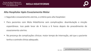 portaldeboaspraticas.iff.fiocruz.br
MOLA HIDATIFORME
MS, 2021.
Alta Hospitalar Após Esvaziamento Molar
-> Seguindo o esvaziamento uterino, o critério para alta hospitalar:
• Para pacientes com Mola Hidatiforme sem complicações: deambulação e micção
espontâneas. Isso pode levar de 4 horas a 6 horas depois do procedimento de
esvaziamento uterino.
• Na presença de complicações clínicas: maior tempo de internação, até que a paciente
tenha o controle clínico adequado.
 
