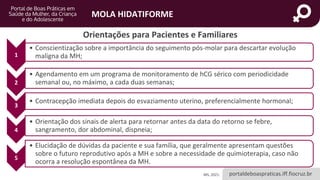 portaldeboaspraticas.iff.fiocruz.br
MOLA HIDATIFORME
MS, 2021.
Orientações para Pacientes e Familiares
1
• Conscientização sobre a importância do seguimento pós-molar para descartar evolução
maligna da MH;
2
• Agendamento em um programa de monitoramento de hCG sérico com periodicidade
semanal ou, no máximo, a cada duas semanas;
3
• Contracepção imediata depois do esvaziamento uterino, preferencialmente hormonal;
4
• Orientação dos sinais de alerta para retornar antes da data do retorno se febre,
sangramento, dor abdominal, dispneia;
5
• Elucidação de dúvidas da paciente e sua família, que geralmente apresentam questões
sobre o futuro reprodutivo após a MH e sobre a necessidade de quimioterapia, caso não
ocorra a resolução espontânea da MH.
 