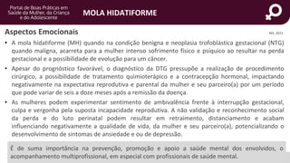 portaldeboaspraticas.iff.fiocruz.br
MOLA HIDATIFORME
MS, 2021.
Aspectos Emocionais
• A mola hidatiforme (MH) quando na condição benigna e neoplasia trofoblástica gestacional (NTG)
quando maligna, acarreta para a mulher intenso sofrimento físico e psíquico ao resultar na perda
gestacional e a possibilidade de evolução para um câncer.
• Apesar do prognóstico favorável, o diagnóstico da DTG pressupõe a realização de procedimento
cirúrgico, a possibilidade de tratamento quimioterápico e a contracepção hormonal, impactando
negativamente na expectativa reprodutiva e parental da mulher e seu parceiro(a) por um período
que pode variar de seis a doze meses após a remissão da doença.
• As mulheres podem experimentar sentimento de ambivalência frente à interrupção gestacional,
culpa e vergonha pela suposta incapacidade reprodutiva. A não validação e reconhecimento social
da perda e do luto perinatal podem resultar em retraimento, distanciamento e acabam
influenciando negativamente a qualidade de vida, da mulher e seu parceiro(a), potencializando o
desenvolvimento de sintomas de ansiedade e ou de depressão.
É de suma importância na prevenção, promoção e apoio a saúde mental dos envolvidos, o
acompanhamento multiprofissional, em especial com profissionais de saúde mental.
 