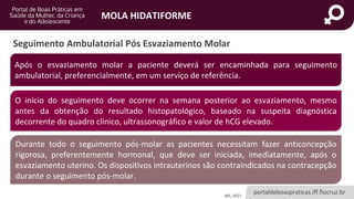 portaldeboaspraticas.iff.fiocruz.br
MOLA HIDATIFORME
Seguimento Ambulatorial Pós Esvaziamento Molar
MS, 2021.
Após o esvaziamento molar a paciente deverá ser encaminhada para seguimento
ambulatorial, preferencialmente, em um serviço de referência.
O início do seguimento deve ocorrer na semana posterior ao esvaziamento, mesmo
antes da obtenção do resultado histopatológico, baseado na suspeita diagnóstica
decorrente do quadro clínico, ultrassonográfico e valor de hCG elevado.
Durante todo o seguimento pós-molar as pacientes necessitam fazer anticoncepção
rigorosa, preferentemente hormonal, que deve ser iniciada, imediatamente, após o
esvaziamento uterino. Os dispositivos intrauterinos são contraindicados na contracepção
durante o seguimento pós-molar.
 
