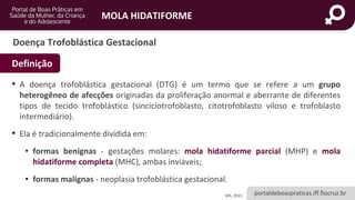 portaldeboaspraticas.iff.fiocruz.br
MOLA HIDATIFORME
Doença Trofoblástica Gestacional
• A doença trofoblástica gestacional (DTG) é um termo que se refere a um grupo
heterogêneo de afecções originadas da proliferação anormal e aberrante de diferentes
tipos de tecido trofoblástico (sinciciotrofoblasto, citotrofoblasto viloso e trofoblasto
intermediário).
• Ela é tradicionalmente dividida em:
• formas benignas - gestações molares: mola hidatiforme parcial (MHP) e mola
hidatiforme completa (MHC), ambas inviáveis;
• formas malignas - neoplasia trofoblástica gestacional.
Definição
MS, 2021.
 