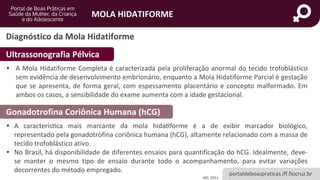 portaldeboaspraticas.iff.fiocruz.br
MOLA HIDATIFORME
Diagnóstico da Mola Hidatiforme
MS, 2021.
• A Mola Hidatiforme Completa é caracterizada pela proliferação anormal do tecido trofoblástico
sem evidência de desenvolvimento embrionário, enquanto a Mola Hidatiforme Parcial é gestação
que se apresenta, de forma geral, com espessamento placentário e concepto malformado. Em
ambos os casos, a sensibilidade do exame aumenta com a idade gestacional.
Ultrassonografia Pélvica
Gonadotrofina Coriônica Humana (hCG)
• A característica mais marcante da mola hidatiforme é a de exibir marcador biológico,
representado pela gonadotrofina coriônica humana (hCG), altamente relacionado com a massa de
tecido trofoblástico ativo.
• No Brasil, há disponibilidade de diferentes ensaios para quantificação do hCG. Idealmente, deve-
se manter o mesmo tipo de ensaio durante todo o acompanhamento, para evitar variações
decorrentes do método empregado.
 