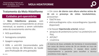 portaldeboaspraticas.iff.fiocruz.br
MOLA HIDATIFORME
Tratamento da Mola Hidatiforme
MS, 2021.
-> Mola Hidatiforme precoce, com
tamanho uterino correspondente ao atraso
menstrual, os exames a serem solicitados
antes do esvaziamento uterino são:
• hCG quantitativo
• hemograma completo
• tipagem sanguínea
• VDRL e anti-HIV (recomendados pela
norma técnica do Ministério da Saúde
para finalização de uma gestação)
Cuidados pré-operatórios
-> Em casos de úteros com altura uterina acima de
16 cm e presença de cistos tecaluteínicos,
acrescentar:
• TSH/T4 livre
• eletrocardiograma e/ou ecocardiograma (quando
disponível)
-> Se houver hipertensão arterial, incluir:
• pesquisa de proteinúria (urina I ou proteinúria em
fita),
• AST/ALT
• creatinina
A reserva de duas unidades de hemácias é recomendada
em casos de úteros acima de 16 cm devido ao risco de
hemorragia intraoperatória. A equipe deve avaliar
conjuntamente a paciente para escolher a técnica
anestésica mais segura.
 